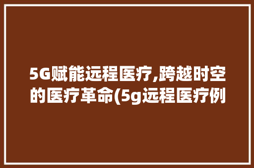 5G赋能远程医疗,跨越时空的医疗革命(5g远程医疗例子) 教育法律