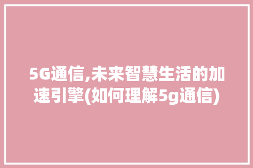 5G通信,未来智慧生活的加速引擎(如何理解5g通信) 旅游攻略