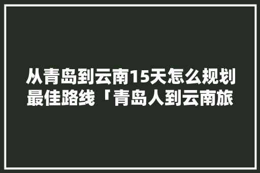 从青岛到云南15天怎么规划最佳路线「青岛人到云南旅游攻略图片」 从青岛到云南15天怎么规划最佳路线「青岛人到云南旅游攻略图片」 美食菜谱