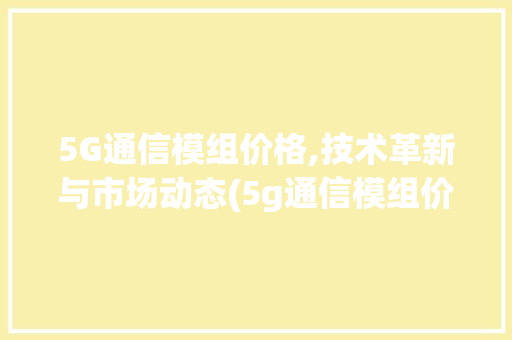 5G通信模组价格,技术革新与市场动态(5g通信模组价格) 时尚穿搭