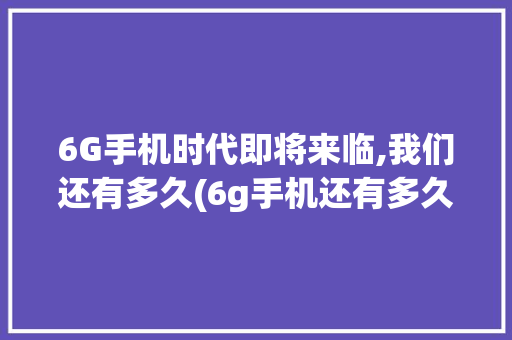 6G手机时代即将来临,我们还有多久(6g手机还有多久) 美食菜谱