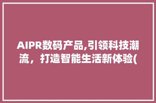 AIPR数码产品,引领科技潮流，打造智能生活新体验(aipr数码产品) 汽车常识