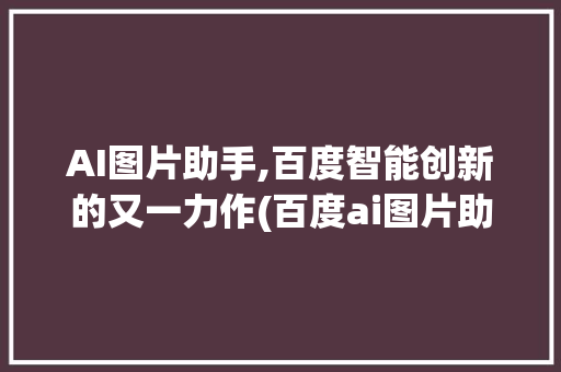 AI图片助手,百度智能创新的又一力作(百度ai图片助手) 汽车常识