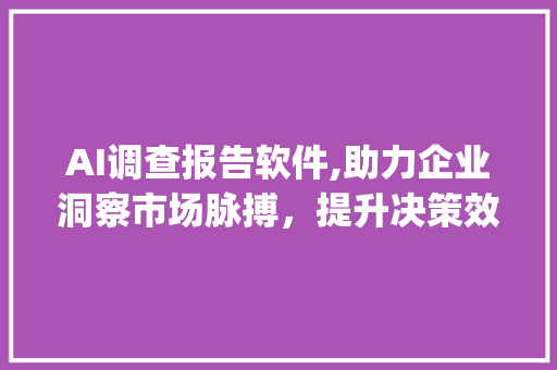 AI调查报告软件,助力企业洞察市场脉搏，提升决策效率(ai调查报告软件) 汽车常识