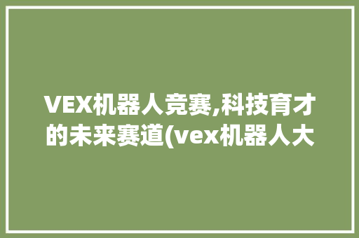 VEX机器人竞赛,科技育才的未来赛道(vex机器人大赛) 健康母婴