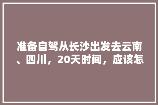 准备自驾从长沙出发去云南、四川，20天时间，应该怎么规划线路、景点和住宿「长沙云南自驾游最佳路线」 准备自驾从长沙出发去云南、四川，20天时间，应该怎么规划线路、景点和住宿「长沙云南自驾游最佳路线」 教育法律