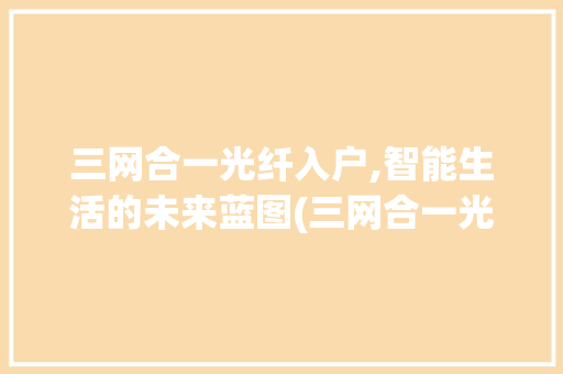 三网合一光纤入户,智能生活的未来蓝图(三网合一光纤入户) 旅游攻略