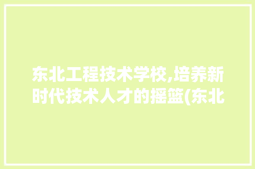 东北工程技术学校,培养新时代技术人才的摇篮(东北工程技术学校) 美食菜谱