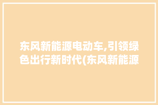 东风新能源电动车,引领绿色出行新时代(东风新能源电动车)