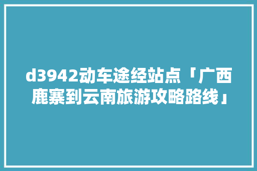 d3942动车途经站点「广西鹿寨到云南旅游攻略路线」 d3942动车途经站点「广西鹿寨到云南旅游攻略路线」 教育法律