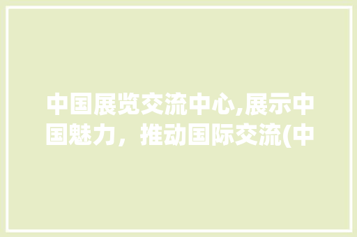 中国展览交流中心,展示中国魅力，推动国际交流(中国展览交流中心) 手机电脑