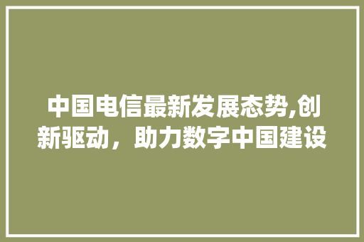 中国电信最新发展态势,创新驱动，助力数字中国建设(中国电信最新情况)
