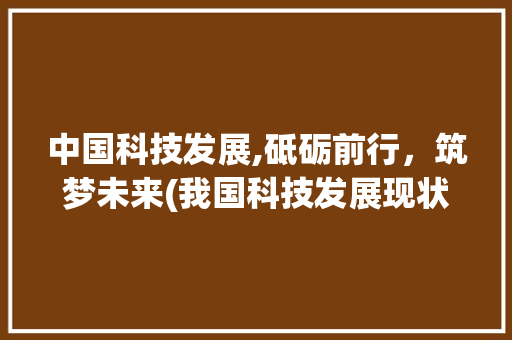 中国科技发展,砥砺前行，筑梦未来(我国科技发展现状)