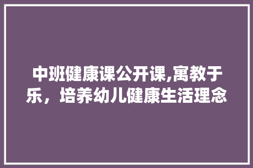 中班健康课公开课,寓教于乐，培养幼儿健康生活理念(中班健康课公开课) 健康母婴