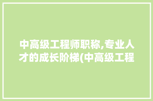 中高级工程师职称,专业人才的成长阶梯(中高级工程师职称)