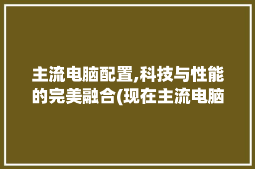 主流电脑配置,科技与性能的完美融合(现在主流电脑配置)