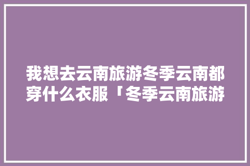 我想去云南旅游冬季云南都穿什么衣服「冬季云南旅游穿什么」 我想去云南旅游冬季云南都穿什么衣服「冬季云南旅游穿什么」 时尚穿搭