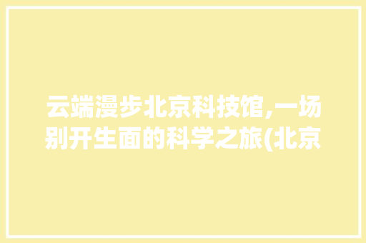 云端漫步北京科技馆,一场别开生面的科学之旅(北京科技馆云参观) 健康母婴