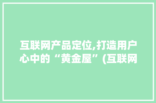 互联网产品定位,打造用户心中的“黄金屋”(互联网产品的定位)
