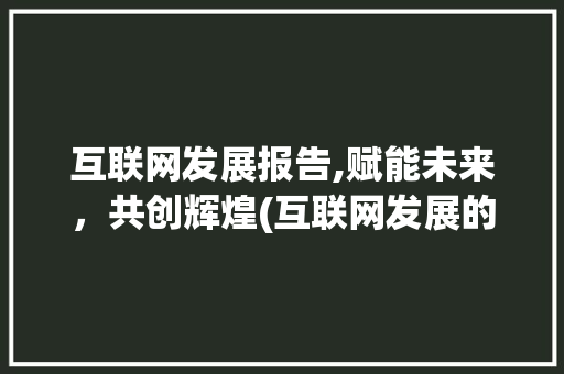 互联网发展报告,赋能未来，共创辉煌(互联网发展的报告)
