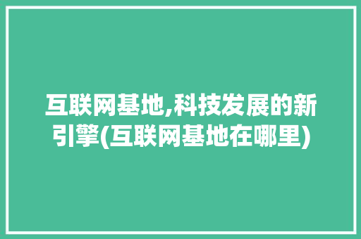 互联网基地,科技发展的新引擎(互联网基地在哪里)