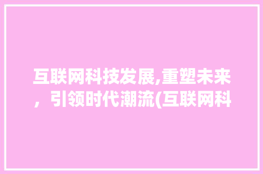 互联网科技发展,重塑未来，引领时代潮流(互联网科技的发展)
