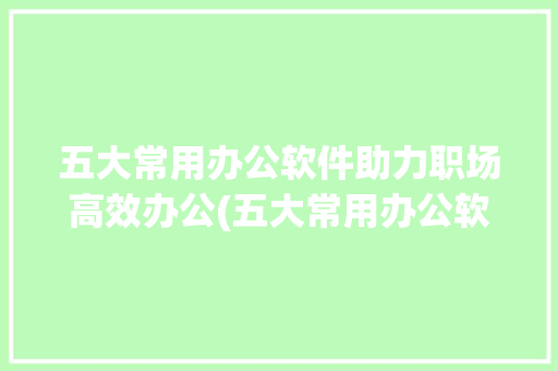 五大常用办公软件助力职场高效办公(五大常用办公软件)