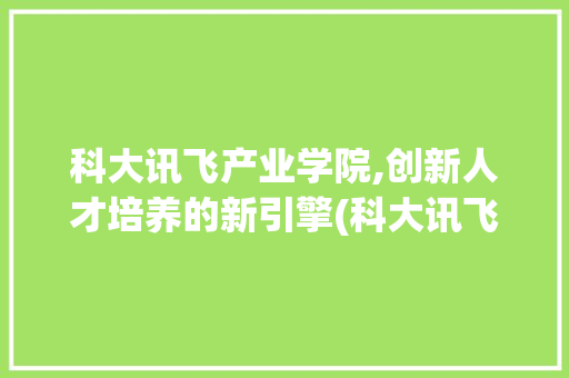 科大讯飞产业学院,创新人才培养的新引擎(科大讯飞产业学院) 手机电脑