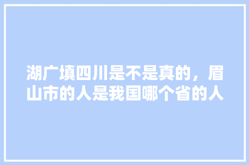 湖广填四川是不是真的，眉山市的人是我国哪个省的人移民过来的「孝感到云南旅游线路」 湖广填四川是不是真的，眉山市的人是我国哪个省的人移民过来的「孝感到云南旅游线路」 健康母婴