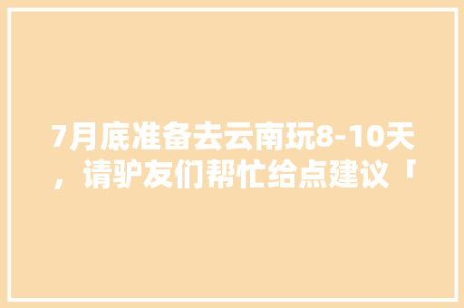7月底准备去云南玩8-10天，请驴友们帮忙给点建议「云南旅游攻略大全」 7月底准备去云南玩8-10天，请驴友们帮忙给点建议「云南旅游攻略大全」 健康母婴