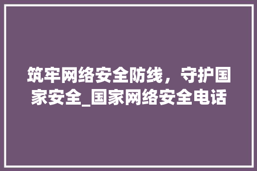 筑牢网络安全防线，守护国家安全_国家网络安全电话的使命与价值(国家网络安全电话) 汽车常识