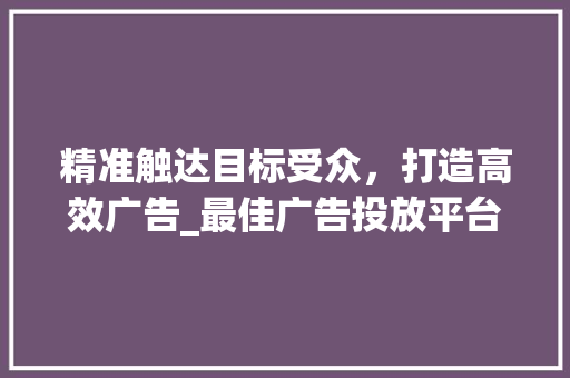 精准触达目标受众，打造高效广告_最佳广告投放平台(打广告去哪个平台) 美食菜谱
