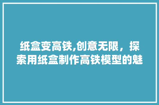 纸盒变高铁,创意无限，探索用纸盒制作高铁模型的魅力(用纸盒做高铁模型) 时尚穿搭