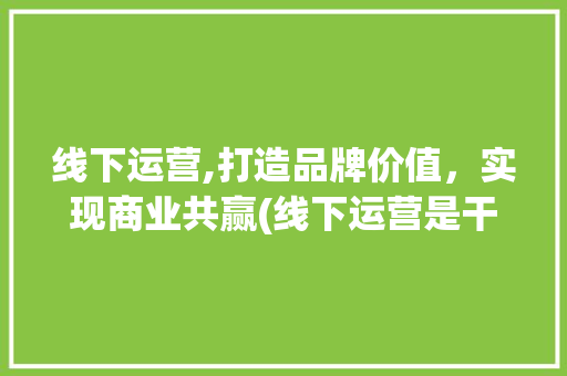 线下运营,打造品牌价值，实现商业共赢(线下运营是干嘛的) 健康母婴