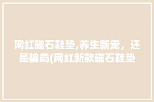 网红磁石鞋垫,养生新宠，还是骗局(网红新款磁石鞋垫) 汽车常识
