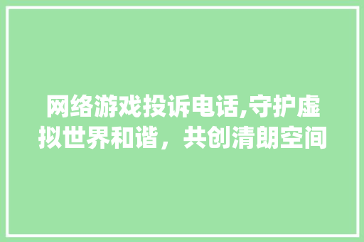 网络游戏投诉电话,守护虚拟世界和谐，共创清朗空间(网络游戏投诉电话)
