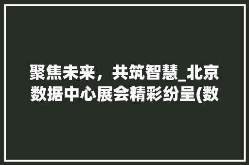 聚焦未来，共筑智慧_北京数据中心展会精彩纷呈(数据中心展会北京) 手机电脑