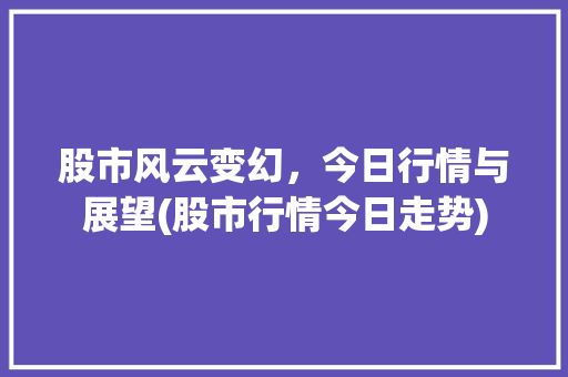 股市风云变幻，今日行情与展望(股市行情今日走势) 旅游攻略