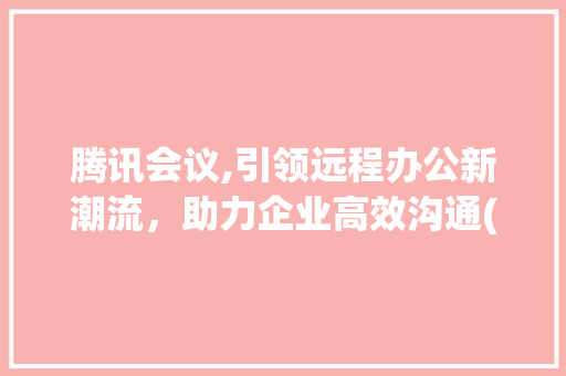 腾讯会议,引领远程办公新潮流，助力企业高效沟通( 腾讯会议 安装) 汽车常识