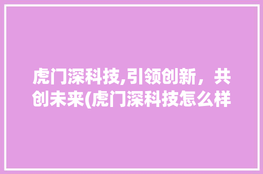虎门深科技,引领创新，共创未来(虎门深科技怎么样) 旅游攻略