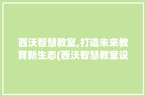 西沃智慧教室,打造未来教育新生态(西沃智慧教室设备) 健康母婴
