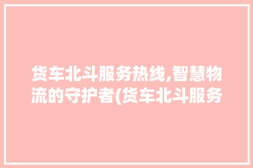 货车北斗服务热线,智慧物流的守护者(货车北斗服务热线) 美食菜谱