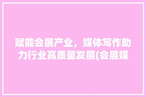 赋能会展产业，媒体写作助力行业高质量发展(会展媒体写作通稿) 美食菜谱
