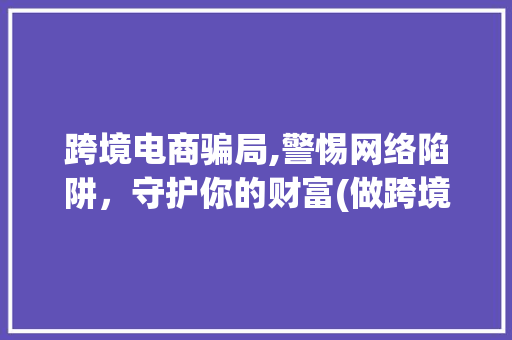 跨境电商骗局,警惕网络陷阱，守护你的财富(做跨境电商被骗了) 旅游攻略