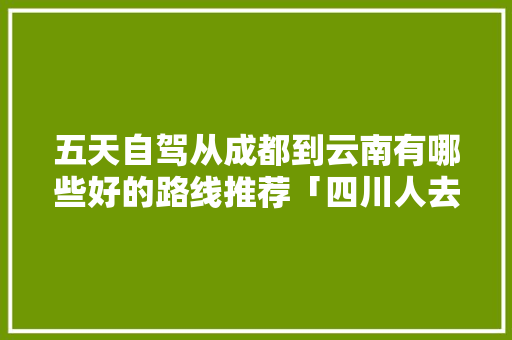五天自驾从成都到云南有哪些好的路线推荐「四川人去云南旅游攻略图」 五天自驾从成都到云南有哪些好的路线推荐「四川人去云南旅游攻略图」 美食菜谱