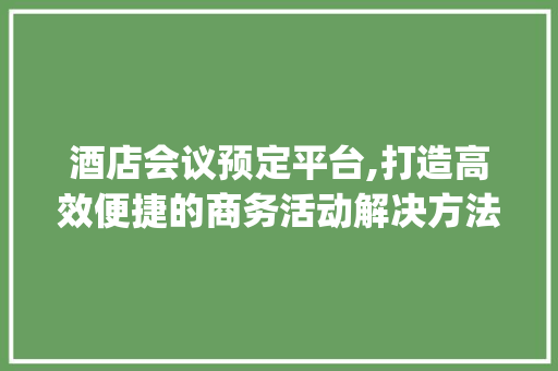 酒店会议预定平台,打造高效便捷的商务活动解决方法(酒店会议预定平台)
