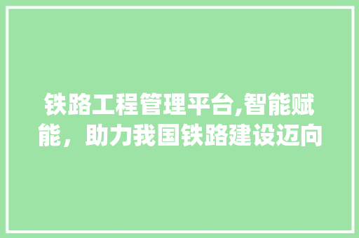 铁路工程管理平台,智能赋能，助力我国铁路建设迈向新高度(铁路工程管理平台) 教育法律