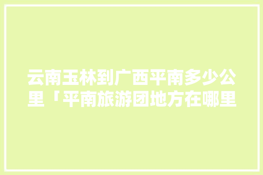云南玉林到广西平南多少公里「平南旅游团地方在哪里」 云南玉林到广西平南多少公里「平南旅游团地方在哪里」 时尚穿搭