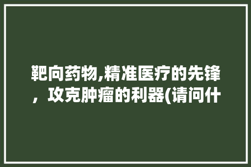 靶向药物,精准医疗的先锋，攻克肿瘤的利器(请问什么叫靶向药) 美食菜谱