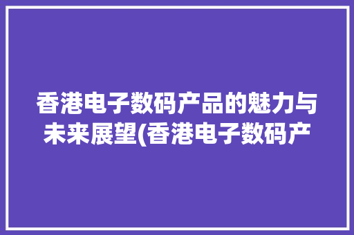 香港电子数码产品的魅力与未来展望(香港电子数码产品) 汽车常识